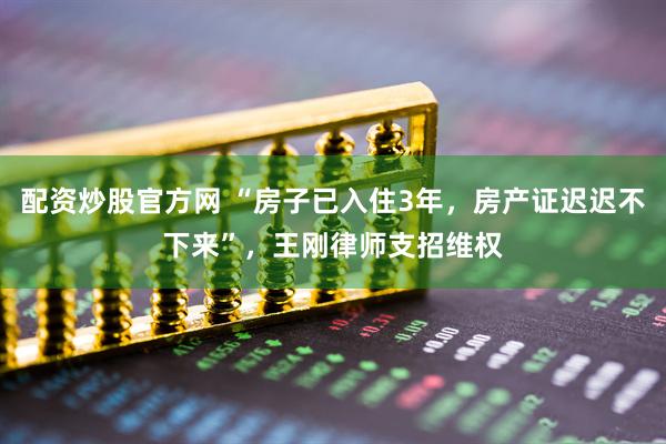 配资炒股官方网 “房子已入住3年，房产证迟迟不下来”，王刚律师支招维权