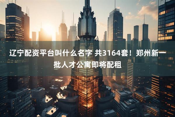 辽宁配资平台叫什么名字 共3164套！郑州新一批人才公寓即将配租