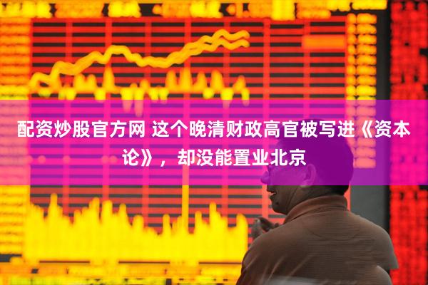 配资炒股官方网 这个晚清财政高官被写进《资本论》，却没能置业北京