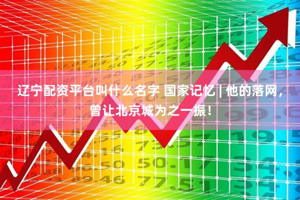 辽宁配资平台叫什么名字 国家记忆 | 他的落网，曾让北京城为之一振！