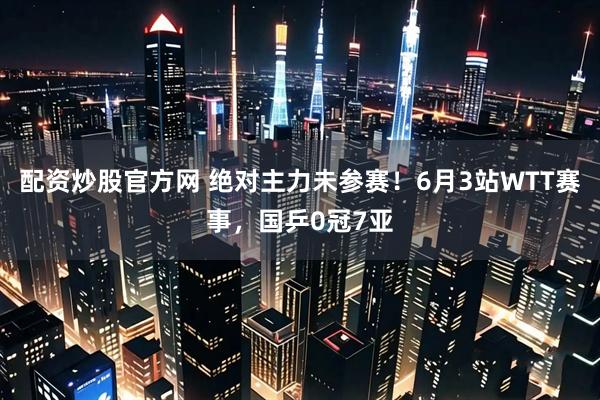 配资炒股官方网 绝对主力未参赛！6月3站WTT赛事，国乒0冠7亚