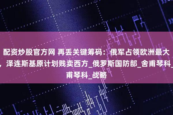 配资炒股官方网 再丢关键筹码：俄军占领欧洲最大锂矿，泽连斯基原计划贱卖西方_俄罗斯国防部_舍甫琴科_战略