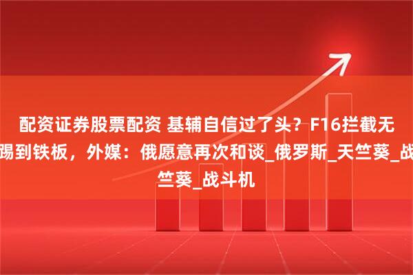 配资证券股票配资 基辅自信过了头？F16拦截无人机踢到铁板，外媒：俄愿意再次和谈_俄罗斯_天竺葵_战斗机