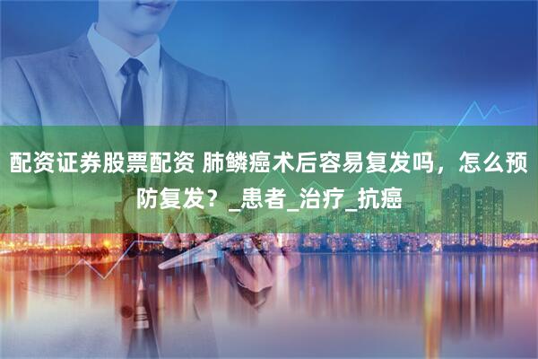 配资证券股票配资 肺鳞癌术后容易复发吗，怎么预防复发？_患者_治疗_抗癌