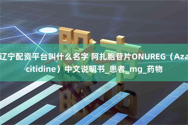 辽宁配资平台叫什么名字 阿扎胞苷片ONUREG（Azacitidine）中文说明书_患者_mg_药物