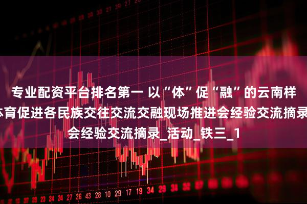 专业配资平台排名第一 以“体”促“融”的云南样板——云南省体育促进各民族交往交流交融现场推进会经验交流摘录_活动_铁三_1