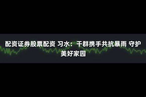 配资证券股票配资 习水：干群携手共抗暴雨 守护美好家园