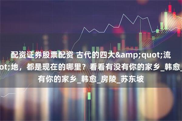 配资证券股票配资 古代的四大&quot;流放&quot;地，都是现在的哪里？看看有没有你的家乡_韩愈_房陵_苏东坡