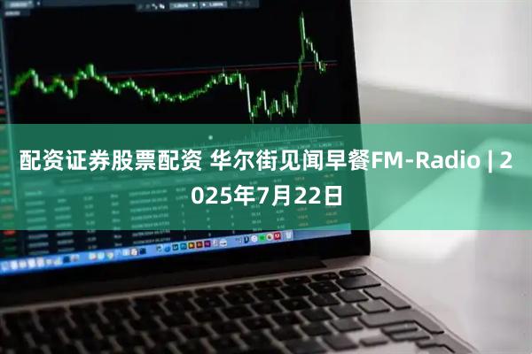 配资证券股票配资 华尔街见闻早餐FM-Radio | 2025年7月22日