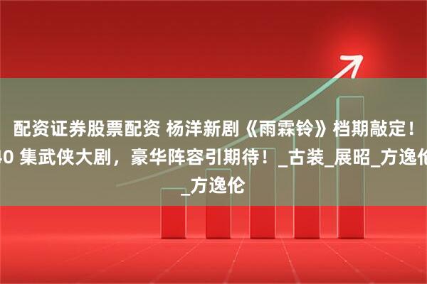 配资证券股票配资 杨洋新剧《雨霖铃》档期敲定！40 集武侠大剧，豪华阵容引期待！_古装_展昭_方逸伦