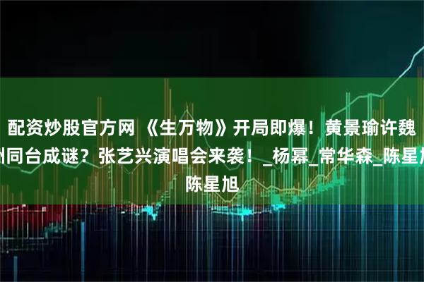 配资炒股官方网 《生万物》开局即爆！黄景瑜许魏洲同台成谜？张艺兴演唱会来袭！_杨幂_常华森_陈星旭
