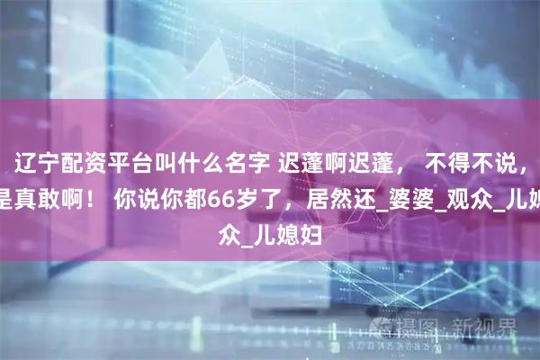 辽宁配资平台叫什么名字 迟蓬啊迟蓬， 不得不说，你是真敢啊！ 你说你都66岁了，居然还_婆婆_观众_儿媳妇