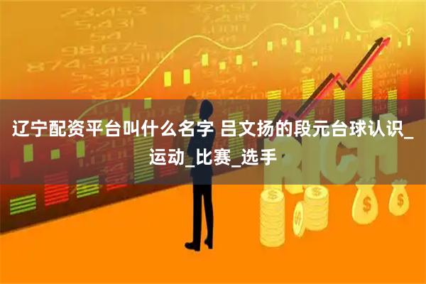 辽宁配资平台叫什么名字 吕文扬的段元台球认识_运动_比赛_选手