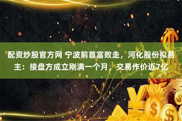 配资炒股官方网 宁波前首富败走，河化股份拟易主：接盘方成立刚满一个月，交易作价近7亿