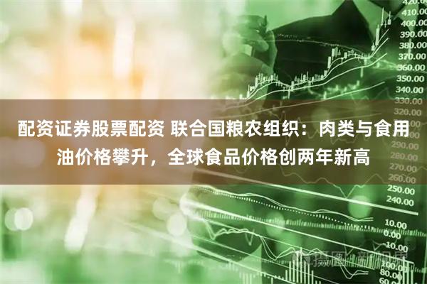 配资证券股票配资 联合国粮农组织：肉类与食用油价格攀升，全球食品价格创两年新高