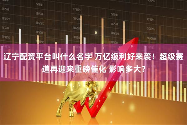 辽宁配资平台叫什么名字 万亿级利好来袭！超级赛道再迎来重磅催化 影响多大？