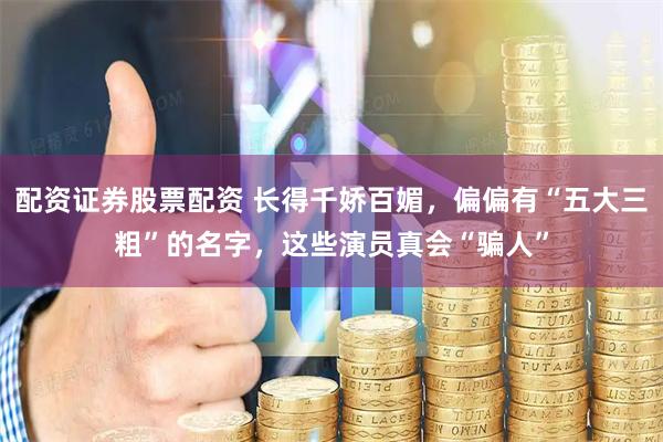 配资证券股票配资 长得千娇百媚，偏偏有“五大三粗”的名字，这些演员真会“骗人”