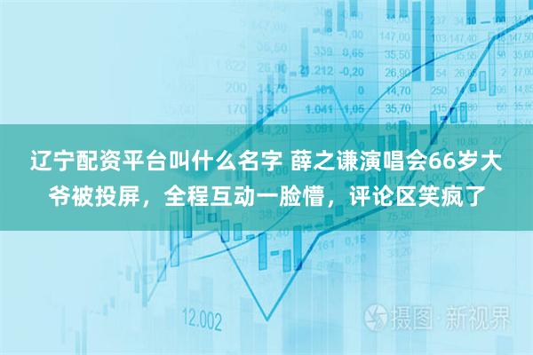 辽宁配资平台叫什么名字 薛之谦演唱会66岁大爷被投屏，全程互动一脸懵，评论区笑疯了