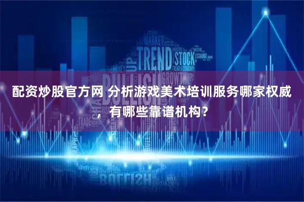 配资炒股官方网 分析游戏美术培训服务哪家权威，有哪些靠谱机构？