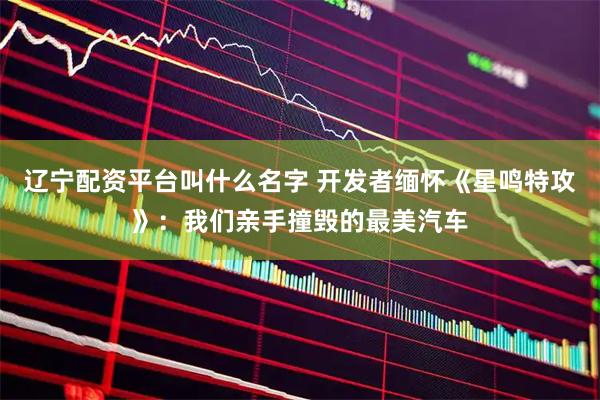 辽宁配资平台叫什么名字 开发者缅怀《星鸣特攻》：我们亲手撞毁的最美汽车