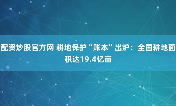 配资炒股官方网 耕地保护“账本”出炉：全国耕地面积达19.4亿亩