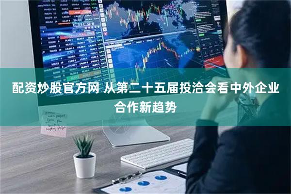 配资炒股官方网 从第二十五届投洽会看中外企业合作新趋势