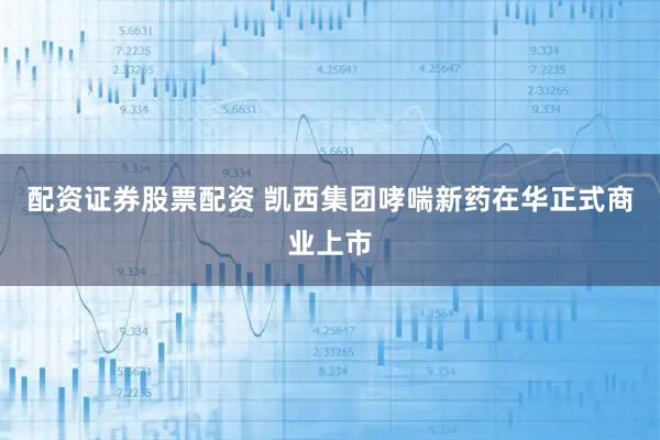 配资证券股票配资 凯西集团哮喘新药在华正式商业上市