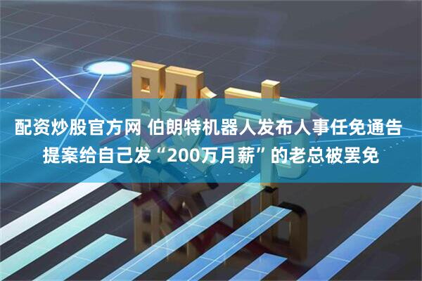 配资炒股官方网 伯朗特机器人发布人事任免通告 提案给自己发“200万月薪”的老总被罢免