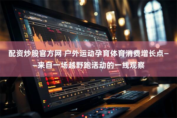 配资炒股官方网 户外运动孕育体育消费增长点——来自一场越野跑活动的一线观察