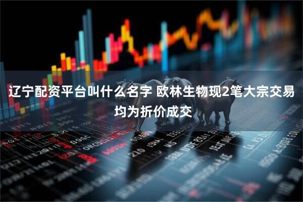 辽宁配资平台叫什么名字 欧林生物现2笔大宗交易 均为折价成交