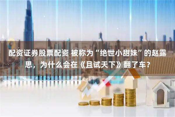 配资证券股票配资 被称为“绝世小甜妹”的赵露思，为什么会在《且试天下》翻了车？