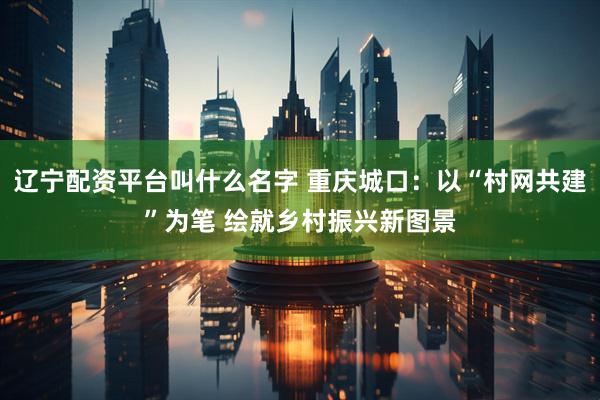 辽宁配资平台叫什么名字 重庆城口：以“村网共建”为笔 绘就乡村振兴新图景