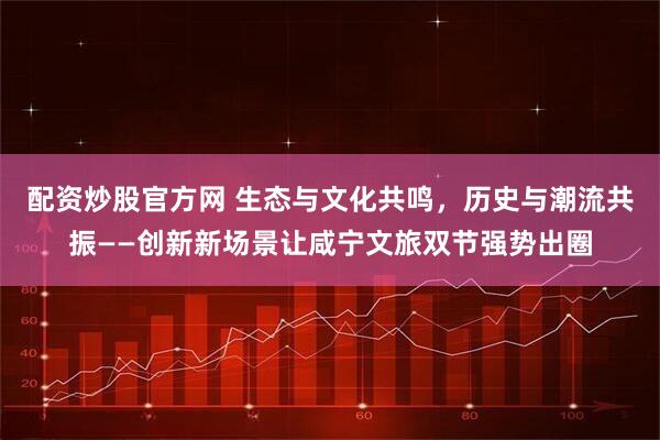 配资炒股官方网 生态与文化共鸣，历史与潮流共振——创新新场景让咸宁文旅双节强势出圈