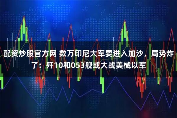 配资炒股官方网 数万印尼大军要进入加沙，局势炸了：歼10和053舰或大战美械以军