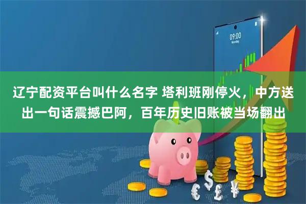 辽宁配资平台叫什么名字 塔利班刚停火，中方送出一句话震撼巴阿，百年历史旧账被当场翻出