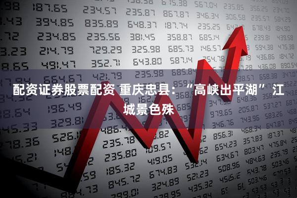 配资证券股票配资 重庆忠县：“高峡出平湖” 江城景色殊