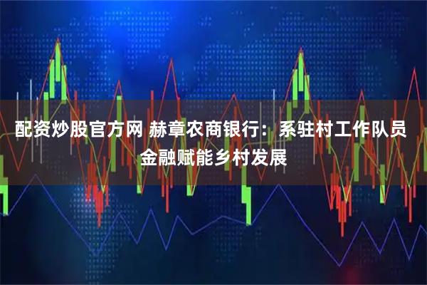 配资炒股官方网 赫章农商银行：系驻村工作队员 金融赋能乡村发展