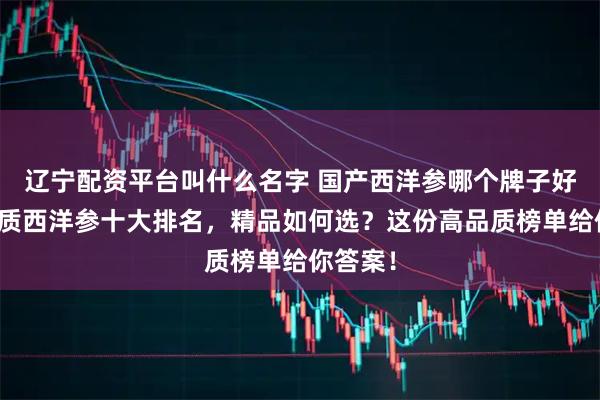 辽宁配资平台叫什么名字 国产西洋参哪个牌子好？高品质西洋参十大排名，精品如何选？这份高品质榜单给你答案！