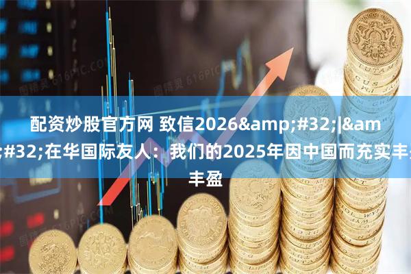 配资炒股官方网 致信2026 | 在华国际友人：我们的2025年因中国而充实丰盈