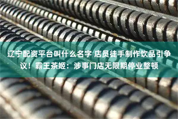 辽宁配资平台叫什么名字 店员徒手制作饮品引争议！霸王茶姬：涉事门店无限期停业整顿